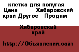 клетка для попугая › Цена ­ 500 - Хабаровский край Другое » Продам   . Хабаровский край